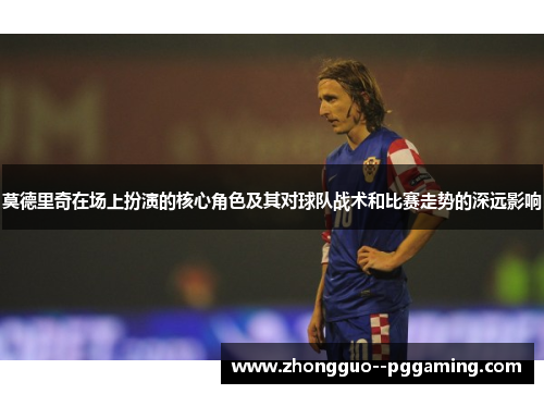 莫德里奇在场上扮演的核心角色及其对球队战术和比赛走势的深远影响
