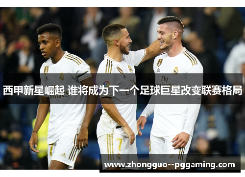 西甲新星崛起 谁将成为下一个足球巨星改变联赛格局