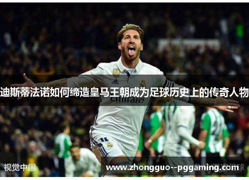 迪斯蒂法诺如何缔造皇马王朝成为足球历史上的传奇人物