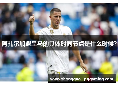 阿扎尔加盟皇马的具体时间节点是什么时候？