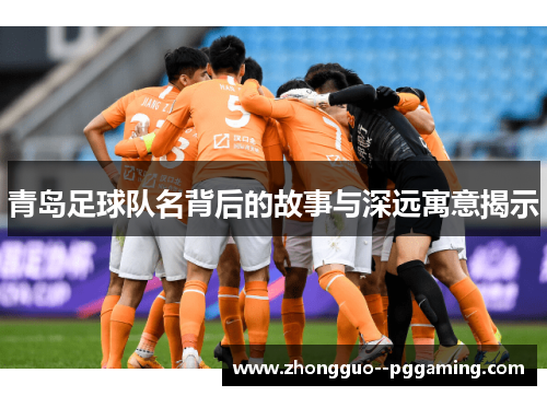 青岛足球队名背后的故事与深远寓意揭示