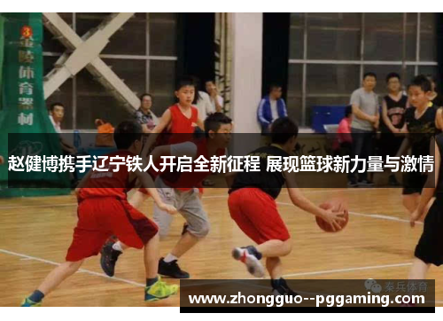 赵健博携手辽宁铁人开启全新征程 展现篮球新力量与激情