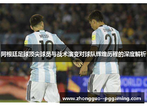 阿根廷足球顶尖球员与战术演变对球队辉煌历程的深度解析
