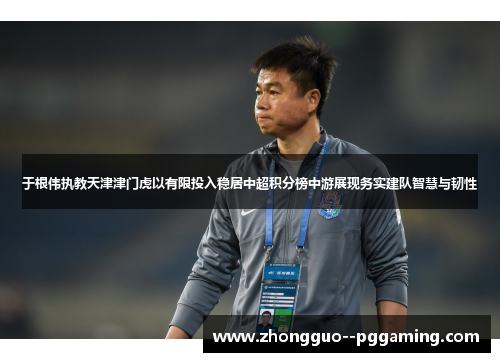 于根伟执教天津津门虎以有限投入稳居中超积分榜中游展现务实建队智慧与韧性