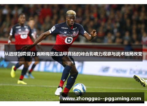 从进球到震慑力 奥斯梅恩在法甲赛场的综合影响力观察与战术格局改变