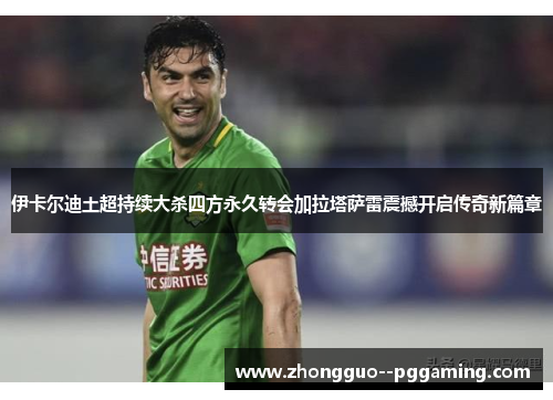 伊卡尔迪土超持续大杀四方永久转会加拉塔萨雷震撼开启传奇新篇章