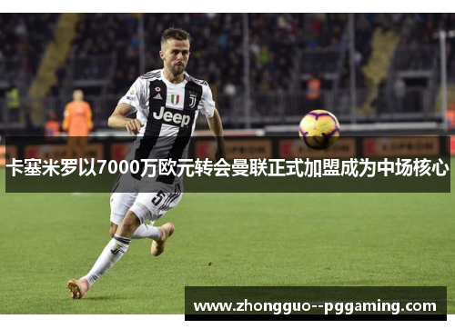 卡塞米罗以7000万欧元转会曼联正式加盟成为中场核心